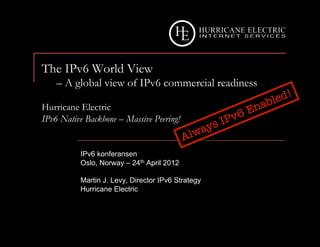 The IPv6 World View
    – A global view of IPv6 commercial readiness

Hurricane Electric
IPv6 Native Backbone – Massive Peering!


          IPv6 konferansen
          Oslo, Norway – 24th April 2012

          Martin J. Levy, Director IPv6 Strategy
          Hurricane Electric
 