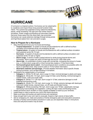 HURRICANE
A hurricane is a tropical cyclone. Hurricanes can be catastrophic
to coastlines and impact those living several hundred miles
inland. The cyclone has potential to bring violent thunderstorms,
waves, winds exceeding 155 mph and may further result in
tornadoes. Power outage and flooding are secondary hazards
that even those away from the direct path may encounter.
Hurricanes can cause extensive damage through strong winds
and high flood waters from rain and storm surges.

How to Prepare for a Hurricane
•   Stay informed and know your hurricane terminology:
    ○ Tropical depression—A system of clouds and thunderstorms with a defined surface
        circulation and sustained winds not exceeding 38 mph.
    ○ Tropical storm—A system of clouds and thunderstorms with a defined surface circulation
        and sustained winds 39–73 mph.
    ○ Hurricane—A system of clouds and thunderstorms with a defined surface circulation and
        sustained winds 74 mph or higher.
    ○ Storm surge—A dome of water pushed ashore by winds during tropical storms and
        hurricanes. Storm surges can reach 25 feet high and be 50–1000 miles wide.
    ○ Storm tide—A combination of storm surge with normal tide, increasing the amount of water
        (e.g., a 15-foot storm surge with a 2-foot normal tide creates a 17-foot storm tide).
    ○ Hurricane/tropical storm watch—Hurricane/tropical storm conditions are possible within 36
        hours in specified areas. Stay tuned to radio or TV for further information.
    ○ Short-term watches and warnings—Provide detailed information about specific threats
        during hurricanes, such as flash flooding or tornadoes.
•   Understand the categorization of hurricanes:
    ○ Category 1—Winds 74–95 mph, storm surge 4–5 feet, minimal damage to plants and signs.
    ○ Category 2—Winds 96–110 mph, storm surge 6–8 feet, some flooding, minimal damage to
        mobile homes, roofs and small crafts.
    ○ Category 3—Winds 111–130 mph, storm surge 9–12 feet, extensive damage to small
        buildings and low-lying roofs.
    ○ Category 4—Winds 131–155 mph, storm surge 13–18 feet, extreme damage with destroyed
        roofs and mobile homes, downed trees, cut off roads and flooded homes.
    ○ Category 5—Winds exceeding 155 mph, storm surge over 18 feet, catastrophic damage
        destroying most buildings and vegetation, cutting off major roads and flooding homes.
•   Install permanent storm shutters or have supplies available to board up your windows.
•   Install straps or clips to secure your roof to the frame structure.
•   Make sure trees and bushes are well trimmed and maintained.
•   Keep enough fuel in your car’s tank to evacuate. Expect a high volume of slow traffic.
•   Get an emergency kit, make and practice a Family emergency plan and evacuation procedure.
•   Develop a Family communication procedure in case you are separated. Keep in mind phone
    lines and cell phone towers may be down.
 