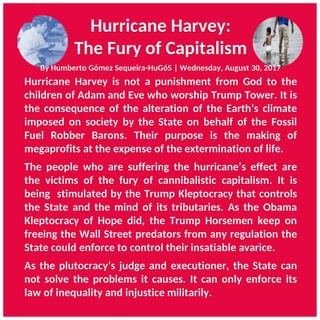 Hurricane Harvey:
The Fury of Capitalism
Hurricane Harvey is not a punishment from God to the
children of Adam and Eve who worship Trump Tower. It is
the consequence of the alteration of the Earth’s climate
imposed on society by the State on behalf of the Fossil
Fuel Robber Barons. Their purpose is the making of
megaprofits at the expense of the extermination of life.
The people who are suffering the hurricane’s effect are
the victims of the fury of cannibalistic capitalism. It is
being stimulated by the Trump Kleptocracy that controls
the State and the mind of its tributaries. As the Obama
Kleptocracy of Hope did, the Trump Horsemen keep on
freeing the Wall Street predators from any regulation the
State could enforce to control their insatiable avarice.
As the plutocracy’s judge and executioner, the State can
not solve the problems it causes. It can only enforce its
law of inequality and injustice militarily.
By Humberto Gómez Sequeira-HuGóS | Wednesday, August 30, 2017
 