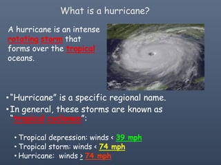 What is a hurricane?
A hurricane is an intense
rotating storm that
forms over the tropical
oceans.
•“Hurricane” is a specific regional name.
•In general, these storms are known as
“tropical cyclones”:
• Tropical depression: winds < 39 mph
• Tropical storm: winds < 74 mph
• Hurricane: winds > 74 mph
 