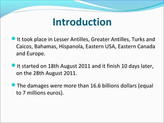 Introduction
It took place in Lesser Antilles, Greater Antilles, Turks and
  Caicos, Bahamas, Hispanola, Eastern USA, Eastern Canada
  and Europe.

It started on 18th August 2011 and it finish 10 days later,
  on the 28th August 2011.

The damages were more than 16.6 billions dollars (equal
  to 7 millions euros).
 