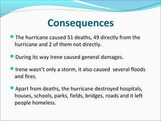 Consequences
The hurricane caused 51 deaths, 49 directly from the
  hurricane and 2 of them not directly.

During its way Irene caused general damages.

Irene wasn’t only a storm, it also caused several floods
  and fires.

Apart from deaths, the hurricane destroyed hospitals,
  houses, schools, parks, fields, bridges, roads and it left
  people homeless.
 