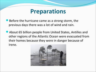 Preparations
Before the hurricane came as a strong storm, the
 previous days there was a lot of wind and rain.

About 65 billion people from United States, Antilles and
 other regions of the Atlantic Ocean were evacuated from
 their homes because they were in danger because of
 Irene.
 
