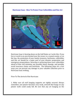 Hurricane Isaac - How To Protect Your Collectibles and Fine Art




Hurricane Isaac is bearing down on the Gulf States as I write this. If you
live or work in an area located near the ocean, in a coastal county, or on
the bay, the protection of your family treasures, heirlooms, collectibles
and fine art should be a major part of your disaster preparation and
emergency preparedness. Securing or anchoring down your collectibles
ahead of time will minimize any possible future damage, and possibly
avoid insurance claims and heartache. The following steps are a few
ways you can prevent any damage to your valuable collection prior to
Hurricane Isaac striking.


Prior To The Arrival of the Hurricane


1. Make sure all wall hanging supports are tightly secured. Always
remember; wet plaster becomes very weak, artwork that hangs on any
plaster walls could easily fall. Be sure that any art hanging on the
 
