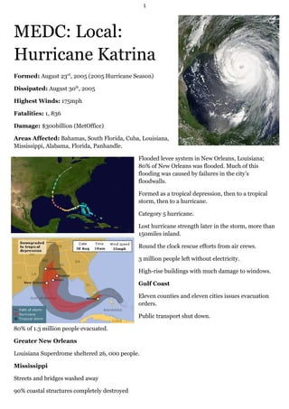 1




MEDC: Local:
Hurricane Katrina
Formed: August 23rd, 2005 (2005 Hurricane Season)

Dissipated: August 30th, 2005

Highest Winds: 175mph

Fatalities: 1, 836

Damage: $300billion (MetOffice)

Areas Affected: Bahamas, South Florida, Cuba, Louisiana,
Mississippi, Alabama, Florida, Panhandle.

                                              Flooded levee system in New Orleans, Louisiana;
                                              80% of New Orleans was flooded. Much of this
                                              flooding was caused by failures in the city’s
                                              floodwalls.

                                              Formed as a tropical depression, then to a tropical
                                              storm, then to a hurricane.

                                              Category 5 hurricane.

                                              Lost hurricane strength later in the storm, more than
                                              150miles inland.

                                              Round the clock rescue efforts from air crews.

                                              3 million people left without electricity.

                                              High-rise buildings with much damage to windows.

                                              Gulf Coast

                                              Eleven counties and eleven cities issues evacuation
                                              orders.

                                              Public transport shut down.

80% of 1.3 million people evacuated.

Greater New Orleans

Louisiana Superdrome sheltered 26, 000 people.

Mississippi

Streets and bridges washed away

90% coastal structures completely destroyed
 