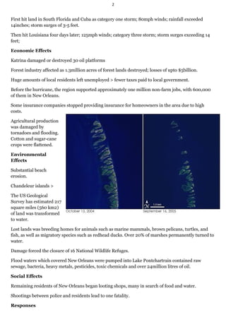 2


First hit land in South Florida and Cuba as category one storm; 80mph winds; rainfall exceeded
14inches; storm surges of 3-5 feet.

Then hit Louisiana four days later; 125mph winds; category three storm; storm surges exceeding 14
feet;

Economic Effects

Katrina damaged or destroyed 30 oil platforms

Forest industry affected as 1.3million acres of forest lands destroyed; losses of upto $5billion.

Huge amounts of local residents left unemployed > fewer taxes paid to local government.

Before the hurricane, the region supported approximately one million non-farm jobs, with 600,000
of them in New Orleans.

Some insurance companies stopped providing insurance for homeowners in the area due to high
costs.

Agricultural production
was damaged by
tornadoes and flooding.
Cotton and sugar-cane
crops were flattened.

Environmental
Effects

Substantial beach
erosion.

Chandeleur islands >

The US Geological
Survey has estimated 217
square miles (560 km2)
of land was transformed
to water.

Lost lands was breeding homes for animals such as marine mammals, brown pelicans, turtles, and
fish, as well as migratory species such as redhead ducks. Over 20% of marshes permanently turned to
water.

Damage forced the closure of 16 National Wildlife Refuges.

Flood waters which covered New Orleans were pumped into Lake Pontchartrain contained raw
sewage, bacteria, heavy metals, pesticides, toxic chemicals and over 24million litres of oil.

Social Effects

Remaining residents of New Orleans began looting shops, many in search of food and water.

Shootings between police and residents lead to one fatality.

Responses
 