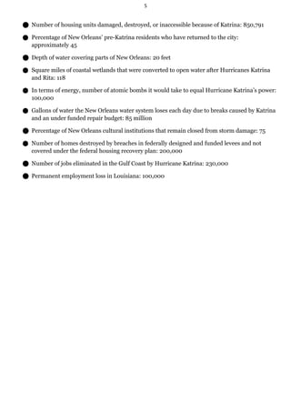 5


 Number of housing units damaged, destroyed, or inaccessible because of Katrina: 850,791

 Percentage of New Orleans’ pre-Katrina residents who have returned to the city:
   approximately 45

 Depth of water covering parts of New Orleans: 20 feet

 Square miles of coastal wetlands that were converted to open water after Hurricanes Katrina
   and Rita: 118

 In terms of energy, number of atomic bombs it would take to equal Hurricane Katrina’s power:
   100,000

 Gallons of water the New Orleans water system loses each day due to breaks caused by Katrina
   and an under funded repair budget: 85 million

 Percentage of New Orleans cultural institutions that remain closed from storm damage: 75

 Number of homes destroyed by breaches in federally designed and funded levees and not
   covered under the federal housing recovery plan: 200,000

 Number of jobs eliminated in the Gulf Coast by Hurricane Katrina: 230,000

 Permanent employment loss in Louisiana: 100,000
 