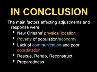 The main factors affecting adjustments and
response were:
•  New Orleans' physical location
•  Poverty of population/economy
•  Lack of communication and poor
coordination
•  Rescue, Rehab, Reconstruct
•  Preparedness
IN CONCLUSION
 