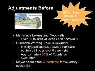 Adjustments Before
80% of New
Orleans is
below sea level
•  Man-made Levees and Floodwalls
o  Over 50 failures of levees and floodwalls
•  Hurricane Warning Days in Advance:
o  Initially predicted as a level 2 hurricane,
but turned into a level 5 overnight
o  Approximately 85% of Population
evacuated
•  Mayor opened the Superdome for voluntary
evacuation
 