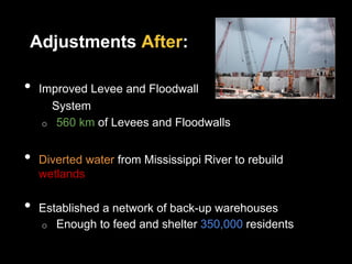 Adjustments After:
•  Improved Levee and Floodwall
System
o  560 km of Levees and Floodwalls
•  Diverted water from Mississippi River to rebuild
wetlands
•  Established a network of back-up warehouses
o  Enough to feed and shelter 350,000 residents
 