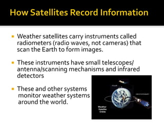 How Satellites Record InformationWeather satellites carry instruments called radiometers (radio waves, not cameras) that scan the Earth to form images. These instruments have small telescopes/ antenna/scanning mechanisms and infrared detectorsThese and other systems     monitor weather systems      around the world. 