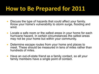 How to Be Prepared for 2011Discuss the type of hazards that could affect your family. Know your home's vulnerability to storm surge, flooding and wind.Locate a safe room or the safest areas in your home for each hurricane hazard. In certain circumstances the safest areas may not be your home but within your community.Determine escape routes from your home and places to meet. These should be measured in tens of miles rather than hundreds of miles.Have an out-of-state friend as a family contact, so all your family members have a single point of contact.