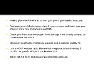 Make a plan now for what to do with your pets if you need to evacuate.Post emergency telephone numbers by your phones and make sure your children know how and when to call 911.Check your insurance coverage - flood damage is not usually covered by homeowners insurance.Stock non-perishable emergency supplies and a Disaster Supply Kit Use a NOAA weather radio. Remember to replace its battery every 6 months, as you do with your smoke detectors.Take First Aid, CPR and disaster preparedness classes.