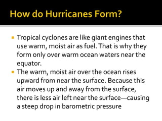How do Hurricanes Form?Tropical cyclones are like giant engines that use warm, moist air as fuel. That is why they form only over warm ocean waters near the equator.The warm, moist air over the ocean rises upward from near the surface. Because this air moves up and away from the surface, there is less air left near the surface—causing a steep drop in barometric pressure