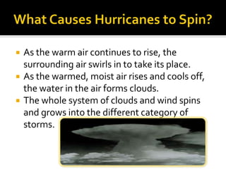 What Causes Hurricanes to Spin?As the warm air continues to rise, the surrounding air swirls in to take its place.As the warmed, moist air rises and cools off, the water in the air forms clouds. The whole system of clouds and wind spins and grows into the different category of storms. 