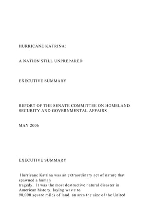 HURRICANE KATRINA:
A NATION STILL UNPREPARED
EXECUTIVE SUMMARY
REPORT OF THE SENATE COMMITTEE ON HOMELAND
SECURITY AND GOVERNMENTAL AFFAIRS
MAY 2006
EXECUTIVE SUMMARY
Hurricane Katrina was an extraordinary act of nature that
spawned a human
tragedy. It was the most destructive natural disaster in
American history, laying waste to
90,000 square miles of land, an area the size of the United
 