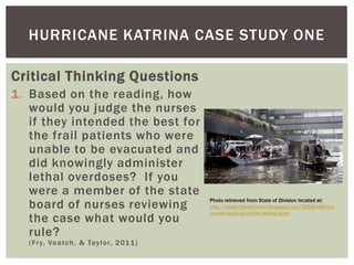 HURRICANE KATRINA CASE STUDY ONE

Critical Thinking Questions
1. Based on the reading, how
   would you judge the nurses
   if they intended the best for
   the frail patients who were
   unable to be evacuated and
   did knowingly administer
   lethal overdoses? If you
   were a member of the state
   board of nurses reviewing
   the case what would you
   rule?
   ( Fr y, Ve a t c h , & Tay l o r, 2 01 1 )
 