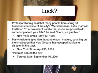 Luck? Professor Koenig said that many people here shrug off hurricanes because of the city's "Mediterranean, Latin, Catholic tradition.” “The Protestant tradition is, you're supposed to do something about your fate," he said. "Here, we gamble.” New York Times- May 13, 1995 Many residents give little thought to such matters, counting on the knowledge that New Orleans has escaped hurricane disaster in the past. New York Time- April 30, 2002 “the fates spared the city” Toronto Star- September 16, 2004  