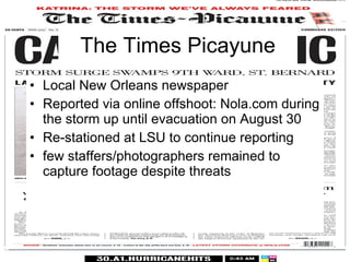 The Times Picayune Local New Orleans newspaper Reported via online offshoot: Nola.com during the storm up until evacuation on August 30 Re-stationed at LSU to continue reporting few staffers/photographers remained to capture footage despite threats 
