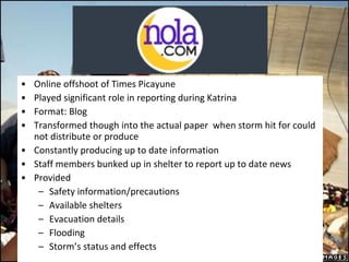 Online offshoot of Times Picayune Played significant role in reporting during Katrina  Format: Blog Transformed though into the actual paper  when storm hit for could not distribute or produce Constantly producing up to date information Staff members bunked up in shelter to report up to date news Provided Safety information/precautions Available shelters Evacuation details  Flooding  Storm’s status and effects 