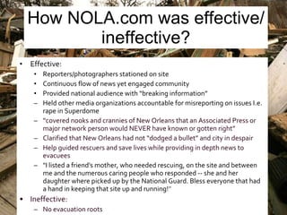 How NOLA.com was effective/ineffective? Effective: Reporters/photographers stationed on site Continuous flow of news yet engaged community Provided national audience with “breaking information” Held other media organizations accountable for misreporting on issues I.e. rape in Superdome “ covered nooks and crannies of New Orleans that an Associated Press or major network person would NEVER have known or gotten right” Clarified that New Orleans had not “dodged a bullet” and city in despair Help guided rescuers and save lives while providing in depth news to evacuees "I listed a friend's mother, who needed rescuing, on the site and between me and the numerous caring people who responded -- she and her daughter where picked up by the National Guard. Bless everyone that had a hand in keeping that site up and running! ” Ineffective: No evacuation roots  