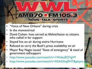 “ Voice of New Orleans” during crisis In the moment/real  David Cohen- host served as lifeline/liason to citizens who called in for support Stayed live on air during entire Hurricane Refused to carry the Bush’s press availability on air  Mayor Ray Nagin issued “State of emergency” & need of government aid/support http://www.youtube.com/watch?v=1WeboEOVgVY http://www.youtube.com/watch?v=A5AiGhqIFHY&playnext_from=QL&feature=bf_play&playnext=1 