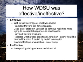 How WDSU was effective/ineffective? Effective Wall to wall coverage of what was ahead Predicted Mayor’s call for evacuation Used sister station in Jackson to continue reporting while trying to re-establish reporters in new location Provided ways to evacuate Reported what areas( specifically Jefferson Parish) would be harmed the most & parish by parish information Covered footage of vandalism, water rising Ineffective:  No reporting during when actual storm hit 