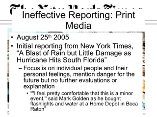 Ineffective Reporting: Print Media August 25 th  2005 Initial reporting from New York Times, “A Blast of Rain but Little Damage as Hurricane Hits South Florida” Focus is on individual people and their personal feelings, mention danger for the future but no further evaluations or explanation “''I feel pretty comfortable that this is a minor event,'' said Mark Golden as he bought flashlights and water at a Home Depot in Boca Raton” 