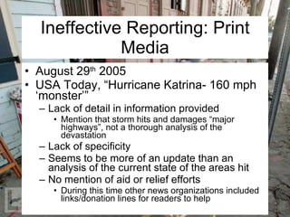 Ineffective Reporting: Print Media August 29 th  2005 USA Today, “Hurricane Katrina- 160 mph ‘monster’” Lack of detail in information provided Mention that storm hits and damages “major highways”, not a thorough analysis of the devastation Lack of specificity Seems to be more of an update than an analysis of the current state of the areas hit No mention of aid or relief efforts During this time other news organizations included links/donation lines for readers to help 