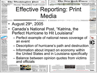 Effective Reporting: Print Media August 29 th , 2005  Canada’s National Post, “Katrina, the Perfect Hurricane to Hit Louisiana” Perfect example of national news coverage of an event Description of hurricane’s path and destruction Information about impact on economy within the United States and in Louisiana specifically Balance between opinion quotes from victims and officials  