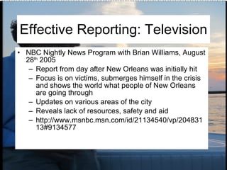 Effective Reporting: Television NBC Nightly News Program with Brian Williams, August 28 th  2005 Report from day after New Orleans was initially hit Focus is on victims, submerges himself in the crisis and shows the world what people of New Orleans are going through Updates on various areas of the city Reveals lack of resources, safety and aid http://www.msnbc.msn.com/id/21134540/vp/20483113#9134577 