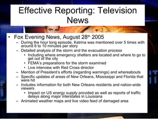 Effective Reporting: Television News Fox Evening News, August 28 th  2005 During the hour long episode, Katrina was mentioned over 5 times with around 6 to 10 minutes per story  Detailed analysis of the storm and the evacuation process Including where emergency shelters are located and where to go to get out of the city FEMA’s preparations for the storm examined Live interview with Red Cross director Mention of President’s efforts (regarding warnings) and whereabouts Specific updates of areas of New Orleans, Mississippi and Florida that were hit Includes information for both New Orleans residents and nation-wide viewers Impact on US energy supply provided as well as reports of traffic delays along major interstates in Louisiana Animated weather maps and live video feed of damaged area 