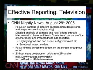 Effective Reporting: Television CNN Nightly News, August 29 th  2005 Focus on damage in different parishes (includes pictures and maps to show impact on city) Detailed analysis of damage and relief efforts through interview with Lieutenant Kevin Cowin from Louisiana office of Emergency and Preparedness and reporters Highlight good and bad aspects of government aid Emotional impact evident  Facts running across the bottom on the screen throughout report 24-hour news coverage on crisis from 27 th  and on http://www.youtube.com/watch?v=xpsdPm4JsU4&feature=related 