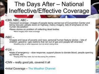 The Days After – National Ineffective/Effective Coverage CBS, NBC, ABC -  reviewed coverage –images of people being carried out of Convention Center and being rescued; people stuck on highway ;heavy imagery, lots of emphasis on the human devastation News stories on problem of collecting dead bodies More imagery than news coverage NBC –  images and issue of poverty and race, personal human feature stories – lots of children; gasoline –gas stations that ran out of gas and people left stranded Dwelling only on what happened, but not what’s being done FOX –  state of emergency – slow response; support places to donate blood, people opening up homes, etc. Saying what they need, but not discussing the problems CNN – really good job, covered it all Initial Coverage –  The Weather Channel 