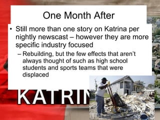 One Month After Still more than one story on Katrina per nightly newscast – however they are more specific industry focused Rebuilding, but the few effects that aren’t always thought of such as high school students and sports teams that were displaced 