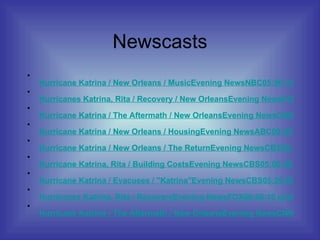 Newscasts Hurricane Katrina / New Orleans / Music		Evening News	NBC	05:56:10 pm	02:30		 Hurricanes Katrina, Rita / Recovery / New Orleans		Evening News	FOX	06:07:10 pm	02:50	 Hurricane Katrina / The Aftermath / New Orleans		Evening News	CNN	09:07:40 pm	02:30	 Hurricane Katrina / New Orleans / Housing		Evening News	ABC	00:03:30 am	02:40	 Hurricane Katrina / New Orleans / The Return		Evening News	CBS	05:04:10 pm	02:40	 Hurricane Katrina, Rita / Building Costs		Evening News	CBS	05:06:50 pm	02:00	 Hurricane Katrina / Evacuees / "Katrina"		Evening News	CBS	05:26:00 pm	02:10	 Hurricanes Katrina, Rita / Recovery		Evening News	FOX	06:06:10 pm	03:20	 Hurricane Katrina / The Aftermath / New Orleans		Evening News	CNN	09:19:20 pm	01:00	 