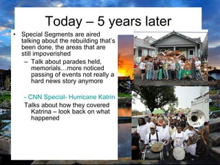Today – 5 years later Special Segments are aired talking about the rebuilding that’s been done, the areas that are still impoverished Talk about parades held, memorials…more noticed passing of events not really a hard news story anymore - CNN Special- Hurricane Katrina Talks about how they covered Katrina – look back on what happened 