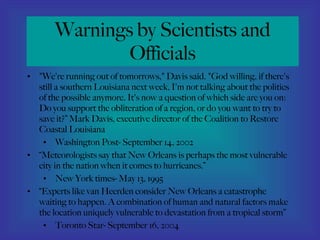 Warnings by Scientists and Officials "We're running out of tomorrows," Davis said. "God willing, if there's still a southern Louisiana next week, I'm not talking about the politics of the possible anymore. It's now a question of which side are you on: Do you support the obliteration of a region, or do you want to try to save it?” Mark Davis, executive director of the Coalition to Restore Coastal Louisiana Washington Post- September 14, 2002  “ Meteorologists say that New Orleans is perhaps the most vulnerable city in the nation when it comes to hurricanes.” New York times- May 13, 1995 “ Experts like van Heerden consider New Orleans a catastrophe waiting to happen. A combination of human and natural factors make the location uniquely vulnerable to devastation from a tropical storm” Toronto Star- September 16, 2004 