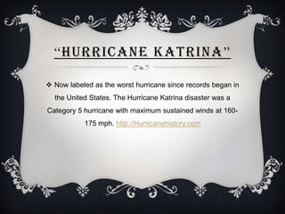 “HURRICANE KATRINA”

 Now labeled as the worst hurricane since records began in
  the United States. The Hurricane Katrina disaster was a
Category 5 hurricane with maximum sustained winds at 160-
           175 mph. http://Hurricanehistory.com
 