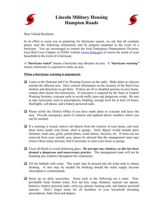 Lincoln Military Housing
                             Hampton Roads

Dear Valued Residents:

In an effort to assist you in preparing for Hurricane season, we ask that all residents
please read the following information and be properly prepared in the event of a
hurricane. You are encouraged to contact the local Emergency Preparedness Division,
local Red Cross Chapter or FEMA website (www.fema.gov) to assess the needs of your
household in the event of a hurricane.

A “hurricane watch” means a hurricane may threaten an area. A “hurricane warning”
means a hurricane is expected to strike an area.

When a hurricane warning is announced:

 Listen to the National and City Warning System on the radio. Make plans to relocate
  outside the affected area. Have current information on the location of the Red Cross
  shelters and directions to get there. If there are ill or disabled persons in your home,
  contact their doctor for instructions. If relocation is required by the State or Federal
  Warning Systems, evacuate early to avoid traffic jams and dangerous winds. Be sure
  to take necessities such as prescriptions, bedding, enough food for at least 24 hours,
  flashlights, cell phone, and a battery-powered radio.

 Please notify the District Office if you have made plans to evacuate and leave the
  area. Provide emergency point of contacts and updated phone numbers where you
  can be reached.

 If a warning is issued, remove all objects from the exterior of your home, and store
  these items inside your home, shed or garage. Such objects would include patio
  furniture, trash cans, grills, potted plants, wind chimes, bicycles, etc. If items are not
  removed from your outside area, please be advised that the management team may
  remove these items and may find it necessary to enter your home or garage.

 Close all blinds to avoid shattering glass. Do not tape any windows, as this has been
  deemed a dangerous and unnecessary practice. The management team will not be
  boarding any windows throughout the community.

 Fill the bathtub with water. This water may be poured into the toilet tank to induce
  flushing. It also may be needed for drinking should the water supply become
  interrupted or contaminated.

 Stock up on daily necessities. Items such as the following are a must: Non-
  perishable food, bottled water, first aid kits, soap, blankets, manual can opener,
  batteries, battery powered radio, extra eye glasses, hearing aids, and battery powered
  lanterns. Don’t forget items for all members of your household including
  prescriptions, baby food and diapers.
 