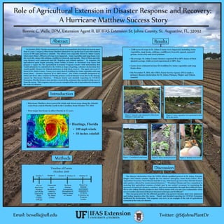 Role of Agricultural Extension in Disaster Response and Recovery:
A Hurricane Matthew Success Story
Bonnie C. Wells, DPM, Extension Agent II, UF/IFAS Extension St. Johns County, St. Augustine, FL, 32092
Abstract
In October 2016, Florida encountered a storm of a magnitude that it had not seen in more
than 11 years. Category 4 Hurricane Matthew blasted its way up the East Coast with winds in
excess of 100 mph and heavy rainfall. The effects were especially felt in St. Johns County
where more than 1,100 acres of crops were impacted. Asian vegetables and snap beans were
the worst hit, along with cabbage, cauliﬂower, broccoli, and squash. Most of these specialty
crop farmers were uninsured and left “hopeless and without options.” In response, the
agricultural agent began assessing farms within 24 hours to document crop losses and
prepare a report for the Agricultural Extension Program Leader with information that
would ultimately be submitted to the USDA in hopes of getting a disaster declaration that
would qualify farmers for federal assistance to help them recover. The agent surveyed 17
farms in St. Johns County. Losses were more than $1.6 million forAsian vegetables and snap
beans alone. Farmers reported 30 to 100% losses. The USDA eventually designated St.
Johns and three other counties in Florida primary natural disaster areas due to the damage
caused by Hurricane Matthew. Without timely and detailed reporting by UF/IFAS
Extension, Florida farmers may not have received the assistance they needed to help recover
from the storm. This response can serve as an example of the role of agricultural extension in
thewake ofadisaster.
Introduction
Hastings, Florida
Ÿ Hurricane Matthew drove powerful winds and storm surge along the Atlantic
coast from central Florida north to the Carolinas from October 7-9, 2016
Ÿ First major hurricane to affect Florida in 11 years
Ÿ 100 mph winds
Ÿ 10 inches rainfall
Methods
Timeline of Events
October 2016
Eye of
Hurricane
Matthew
just off the
coast of St.
Johns
County,
4:00 pm
October 7 October 8 October 13October 9 - October 12
Phonecalls
made
checking in
with key
growers in
St. Johns
County
On-farm
damage
assessments
throughout St.
Johns County
(17 farms)
Report on
damage
assessments
submitted to
UF/IFAS
Extension Ag
Program
Leader
Results
Ÿ 1,100 acres of crops in St. Johns County were impacted, including Asian
vegetables, snap beans, cabbage, cauliﬂower, broccoli, squash, mustard
greens, sweet corn and sweet potatoes
Ÿ Losses were estimated at least $1.6 million for Asian vegetables and snap
beans alone
Ÿ On November 9, 2016, the USDA-Farm Service Agency (FSA) made a
primary disaster declaration for St. Johns, Putnam, Flagler and Volusia
counties
Ÿ On average, St. Johns County farmers reported 30 to 60% losses of their
planted acreage, while several experienced a 100% loss
Figure 1. Squash crops slammed by Hurricane
Matthew’s wind and rain
Figure 2. Asian vegetables were particularly hard
hit by the storm
Figure 3. Annihilated snap beans Figure 4. Dirty, destroyed greens Figure 5. Rotting sweet potato
The disaster declaration from the USDA affords qualiﬁed growers in St. Johns, Putnam,
Flagler and Volusia counties eligible for low interest emergency loans from USDA’s FSA.
Agriculture Secretary Tom Vilasack had this to say, “Our hearts go out to those Florida farmers
and ranchers affected by recent natural disasters.” “President Obama and I are committed to
ensuring that agriculture remains a bright spot in our nation's economy by sustaining the
successes of America's farmers, ranchers, and rural communities through these difﬁcult times.
We're also telling Florida producers that USDA stands with you and your communities when
severeweatherand naturaldisasters threatentodisrupt yourlivelihood.”
This was great news for the affected speciality crop growers because most were uninsured
and feeling hopeless after the storm. Timely and detailed reporting by UF/IFAS Extension
facilitated the declaration. This response can serve as an example of the role of agricultural
extension inthewake ofadisaster.
Discussion
Twitter: @StJohnsPlantDrEmail: bcwells@uﬂ.edu
 
