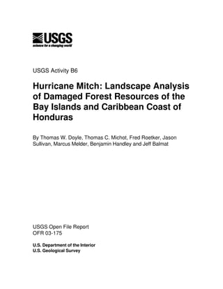 USGS Activity B6
Hurricane Mitch: Landscape Analysis
of Damaged Forest Resources of the
Bay Islands and Caribbean Coast of
Honduras
By Thomas W. Doyle, Thomas C. Michot, Fred Roetker, Jason
Sullivan, Marcus Melder, Benjamin Handley and Jeff Balmat
USGS Open File Report
OFR 03-175
U.S. Department of the Interior
U.S. Geological Survey
 