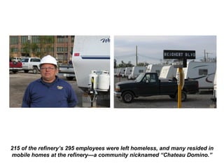 215 of the refinery’s 295 employees were left homeless, and many resided in
mobile homes at the refinery—a community nicknamed “Chateau Domino.”
 