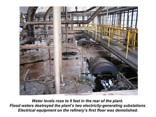 Water levels rose to 9 feet in the rear of the plant.
Flood waters destroyed the plant’s two electricity-generating substations.
Electrical equipment on the refinery’s first floor was demolished.
 