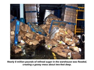 Nearly 8 million pounds of refined sugar in the warehouse was flooded,
creating a gooey mess about two-feet deep.
 