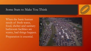 Some Stats to Make You Think
When the basic human
needs of fresh water,
food, shelter and sanitary
bathroom facilities are
scarce, bad things happen.
Preparation is essential.
 