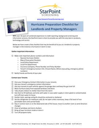  

 
 

 
                                           www.StarpointTenantScreening.com 
 

                                 Hurricane Preparation Checklist for 
                                 Landlords and Property Managers 
 
 
    With over 30 years of combined experience in credit reporting, background screening and 
    information services, the StarPoint team is here to provide you with the very best in products, 
    technology and service.  
     
    Below we have create a few checklist that may be beneficial to you as a landlord or property 
    manager in the instance a hurricane or storm is near. 

Gather Important Information: 

      Make note important phone numbers and information 
          o Nearest Hurricane Shelter: 
          o Map of Evacuation Route(s): 
          o Local Police Department: 
          o Local Fire Department: 
          o Insurance Company, Phone Number and Policy Number: 
          o Tenant’s Emergency Contact Info: (Tenant Name, Where evacuating, emergency phone 
               numbers) 
      Notify friends and family of your plan 

Contact your Tenants 

      Give your Emergency Contact Information to your tenants 
      Get your tenant’s emergency contact information 
      Ask your tenants to park vehicles against the garage door and keep the gas tank full 
      Move furniture away from exposed windows and doors 
      Take all pets indoors to shelter them from the storm 
      Ask them to fill bathtubs and sinks with water in case water supply in interrupted or contaminated; 
      turn off main water to house 
      Garden tools, awnings and grills should be anchored or sheltered 
      Set the refrigerator on maximum cold; do not open unless necessary; keep a full stock of non 
      perishable items and canned foods 
      Stay in central room or on the downwind side of the house; move to another room as wind direction 
      changes 
      Close all windows and storm shutters 
      Bring all lawn furniture inside or store it 
      Turn off propane tanks 


 
 
 
StarPoint Tenant Screening   25 E. Wright Street, Ste‐2503,  Pensacola, FL  32501    ph  877.330.2444    fx 877.349.2175 
 
 
