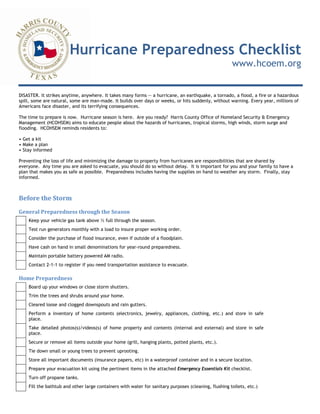 Hurricane Preparedness Checklist
www.hcoem.org
DISASTER. It strikes anytime, anywhere. It takes many forms -- a hurricane, an earthquake, a tornado, a flood, a fire or a hazardous
spill, some are natural, some are man-made. It builds over days or weeks, or hits suddenly, without warning. Every year, millions of
Americans face disaster, and its terrifying consequences.
The time to prepare is now. Hurricane season is here. Are you ready? Harris County Office of Homeland Security & Emergency
Management (HCOHSEM) aims to educate people about the hazards of hurricanes, tropical storms, high winds, storm surge and
flooding. HCOHSEM reminds residents to:
• Get a kit
• Make a plan
• Stay informed
Preventing the loss of life and minimizing the damage to property from hurricanes are responsibilities that are shared by
everyone. Any time you are asked to evacuate, you should do so without delay. It is important for you and your family to have a
plan that makes you as safe as possible. Preparedness includes having the supplies on hand to weather any storm. Finally, stay
informed.
Before the Storm 
General Preparedness through the Season 
Keep your vehicle gas tank above ½ full through the season.
Test run generators monthly with a load to insure proper working order.
Consider the purchase of flood insurance, even if outside of a floodplain.
Have cash on hand in small denominations for year-round preparedness.
Maintain portable battery powered AM radio.
Contact 2-1-1 to register if you need transportation assistance to evacuate.
Home Preparedness 
Board up your windows or close storm shutters.
Trim the trees and shrubs around your home.
Cleared loose and clogged downspouts and rain gutters.
Perform a inventory of home contents (electronics, jewelry, appliances, clothing, etc.) and store in safe
place.
Take detailed photos(s)/videos(s) of home property and contents (internal and external) and store in safe
place.
Secure or remove all items outside your home (grill, hanging plants, potted plants, etc.).
Tie down small or young trees to prevent uprooting.
Store all important documents (insurance papers, etc) in a waterproof container and in a secure location.
Prepare your evacuation kit using the pertinent items in the attached Emergency Essentials Kit checklist.
Turn off propane tanks.
Fill the bathtub and other large containers with water for sanitary purposes (cleaning, flushing toilets, etc.)
 