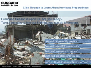Click Through to Learn About Hurricane Preparedness



Hurricane Season is upon us. Are you ready?
Take 5 minutes to find out 5 things you can do to prepare.




                                                                 Help staff be personally prepared.

                                                                 Conduct/update BIA, assess risks

                                                                 Train staff to respond to incident.

                                                                 Don’t wait, pre-stage what you can.

                                                                 Involve HR with Incidence Response Team.
© 2012 SunGard   Privacy Policy   Terms of Use   sungardas.com
 