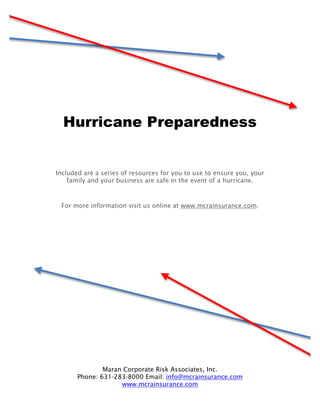 Hurricane Preparedness


Included are a series of resources for you to use to ensure you, your
    family and your business are safe in the event of a hurricane.



 For more information visit us online at www.mcrainsurance.com.




               Maran Corporate Risk Associates, Inc.
       Phone: 631-283-8000 Email: info@mcrainsurance.com
                    www.mcrainsurance.com
 